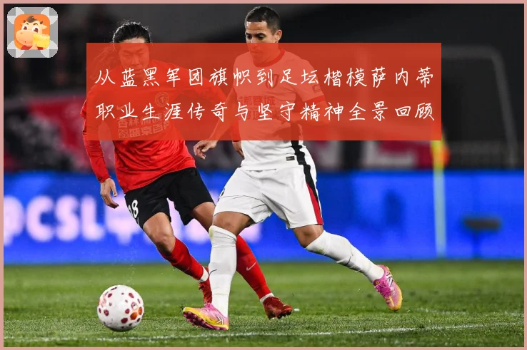 从蓝黑军团旗帜到足坛楷模萨内蒂职业生涯传奇与坚守精神全景回顾解析