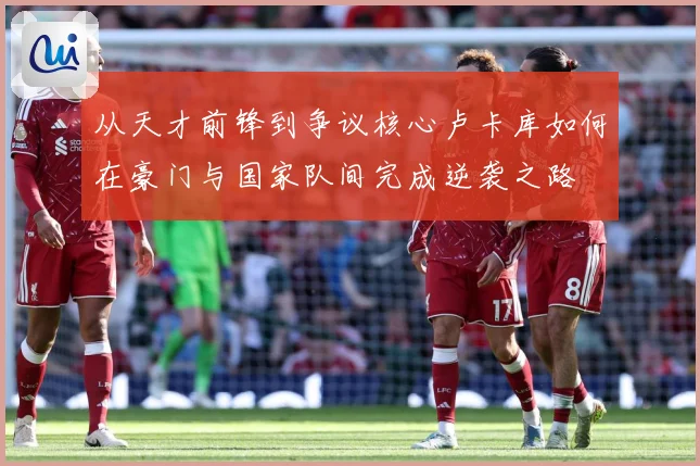 从天才前锋到争议核心卢卡库如何在豪门与国家队间完成逆袭之路