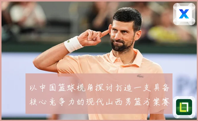以中国篮球视角探讨打造一支具备核心竞争力的现代山西男篮方案赛场复盘