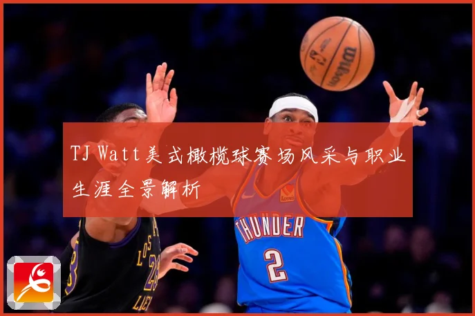 TJ Watt美式橄榄球赛场风采与职业生涯全景解析