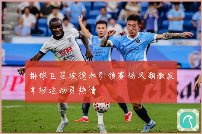 排球巨星埃德加引领赛场风潮激发年轻运动员热情
