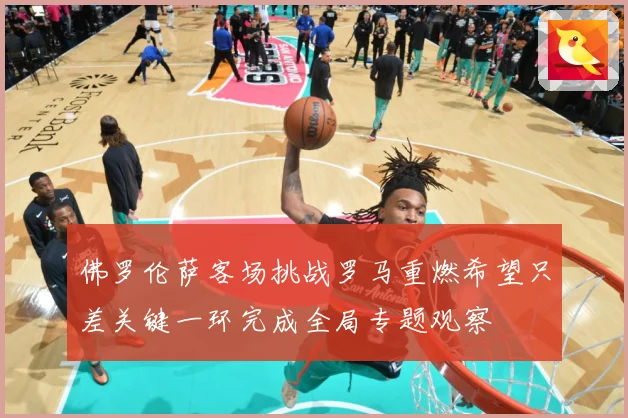 佛罗伦萨客场挑战罗马重燃希望只差关键一环完成全局专题观察