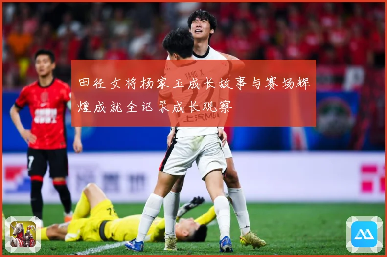 田径女将杨家玉成长故事与赛场辉煌成就全记录成长观察