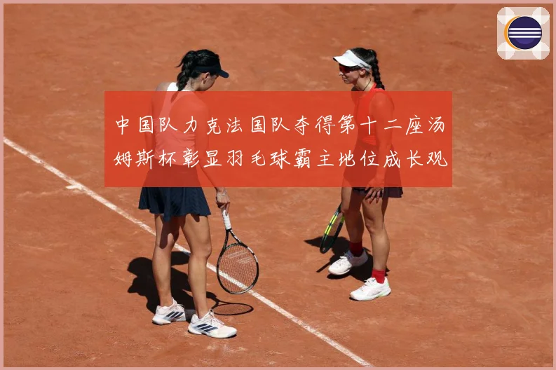 中国队力克法国队夺得第十二座汤姆斯杯彰显羽毛球霸主地位成长观察