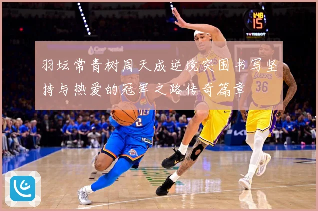 羽坛常青树周天成逆境突围书写坚持与热爱的冠军之路传奇篇章