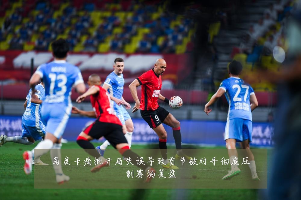 乌度卡痛批开局失误导致首节被对手彻底压制赛场复盘