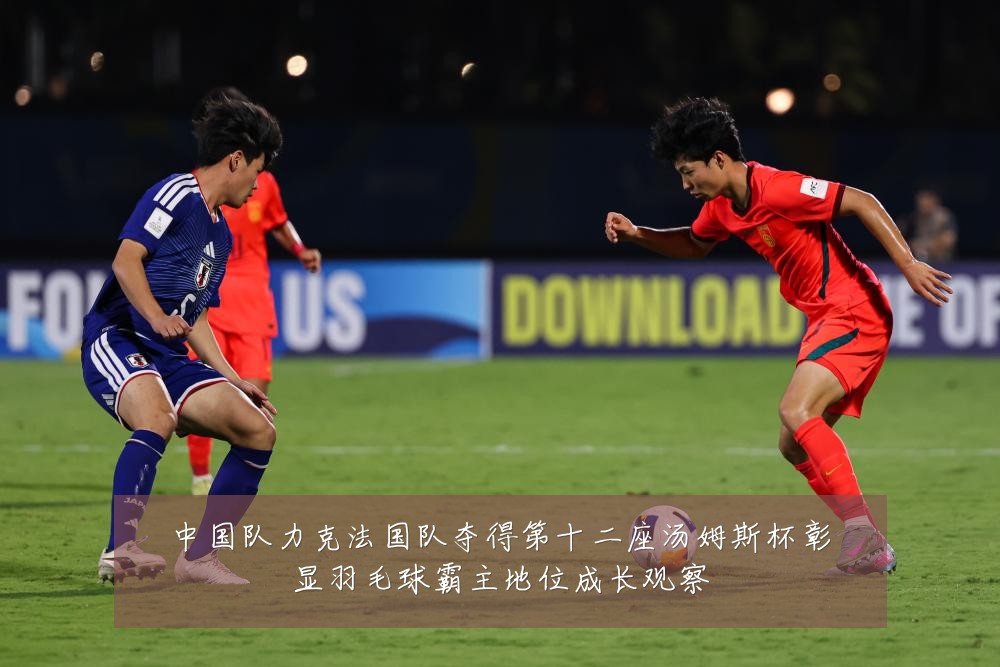 中国队力克法国队夺得第十二座汤姆斯杯彰显羽毛球霸主地位成长观察